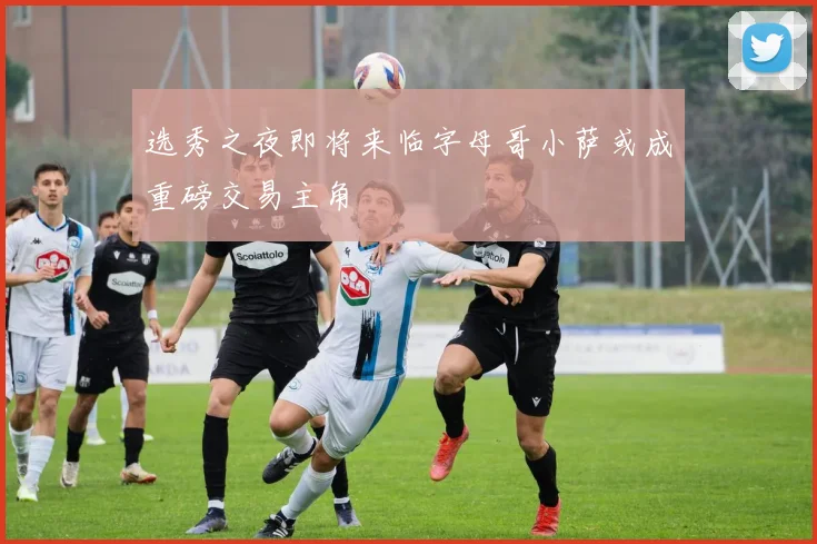 选秀之夜即将来临字母哥小萨或成重磅交易主角