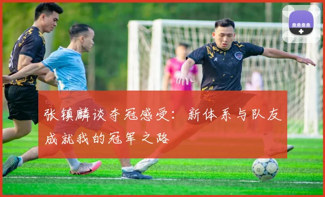 张镇麟谈夺冠感受：新体系与队友成就我的冠军之路