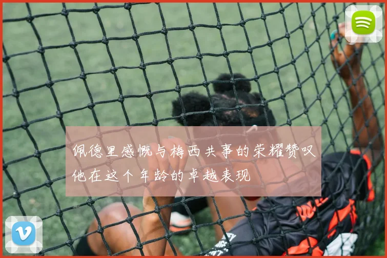 佩德里感慨与梅西共事的荣耀赞叹他在这个年龄的卓越表现
