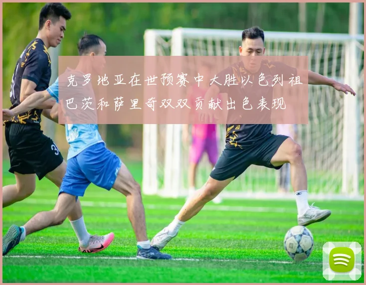 克罗地亚在世预赛中大胜以色列祖巴茨和萨里奇双双贡献出色表现