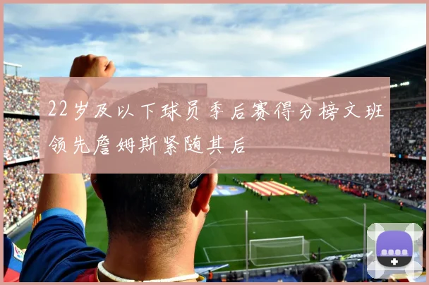 22岁及以下球员季后赛得分榜文班领先詹姆斯紧随其后