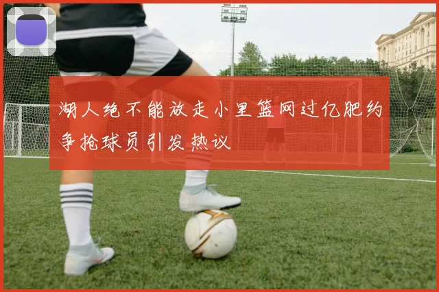 湖人绝不能放走小里篮网过亿肥约争抢球员引发热议
