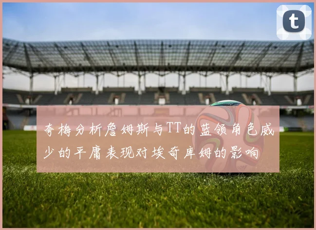 夸梅分析詹姆斯与TT的蓝领角色威少的平庸表现对埃奇库姆的影响