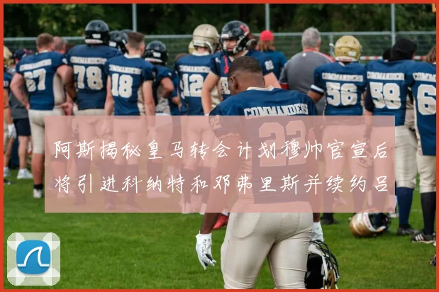 阿斯揭秘皇马转会计划穆帅官宣后将引进科纳特和邓弗里斯并续约吕迪格