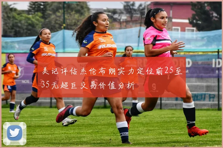 美记评估杰伦布朗实力定位前25至35无超巨交易价值分析