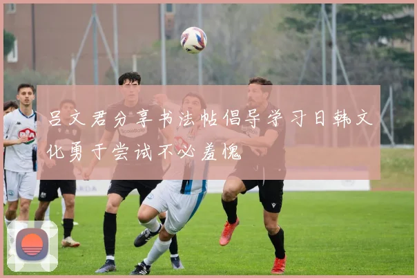 吕文君分享书法帖倡导学习日韩文化勇于尝试不必羞愧