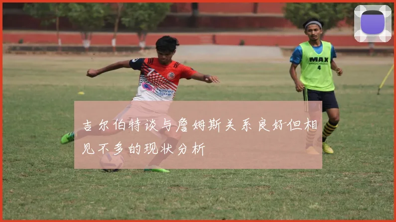 吉尔伯特谈与詹姆斯关系良好但相见不多的现状分析