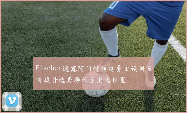 Fischer透露阿门特拒绝勇士试训或将提升选秀顺位至更高位置