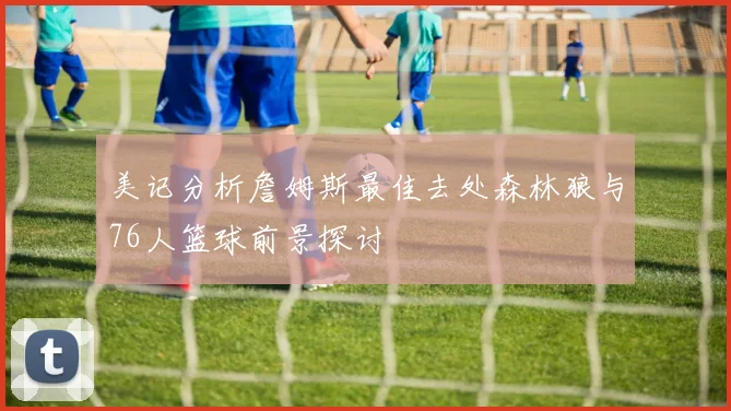 美记分析詹姆斯最佳去处森林狼与76人篮球前景探讨