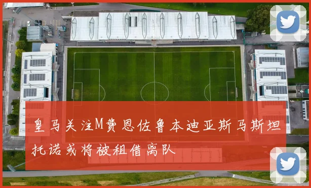 皇马关注M费恩佐鲁本迪亚斯马斯坦托诺或将被租借离队