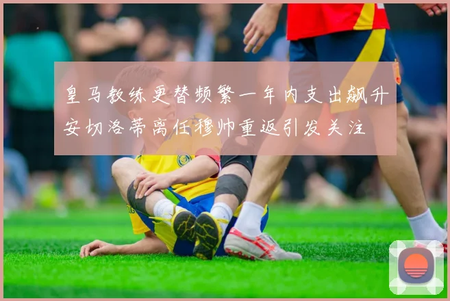 皇马教练更替频繁一年内支出飙升安切洛蒂离任穆帅重返引发关注