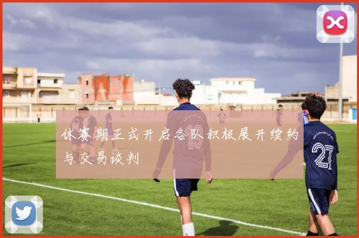 休赛期正式开启各队积极展开续约与交易谈判