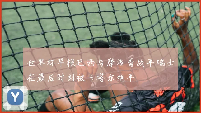 世界杯早报巴西与摩洛哥战平瑞士在最后时刻被卡塔尔绝平
