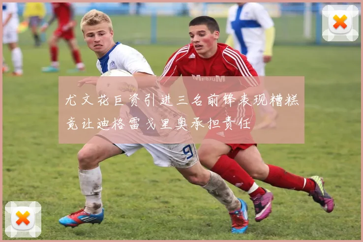 尤文花巨资引进三名前锋表现糟糕竟让迪格雷戈里奥承担责任